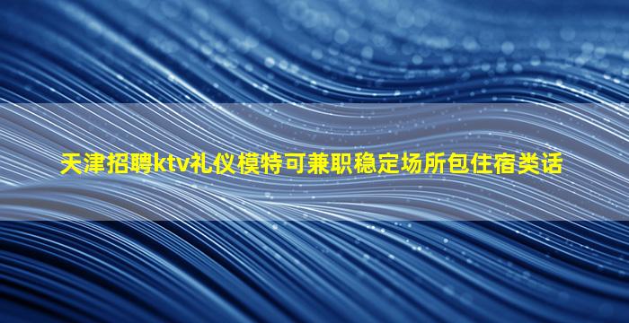 天津招聘ktv礼仪模特可兼职稳定场所包住宿类话